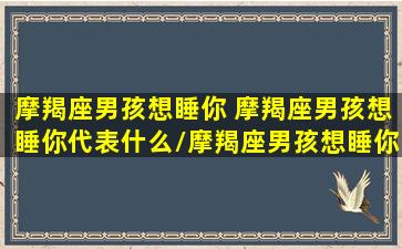 摩羯座男孩想睡你 摩羯座男孩想睡你代表什么/摩羯座男孩想睡你 摩羯座男孩想睡你代表什么-我的网站